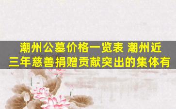 潮州公墓价格一览表 潮州近三年慈善捐赠贡献突出的集体有